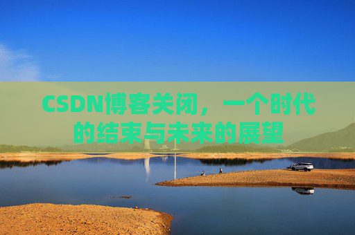 CSDN博客关闭，一个时代的结束与未来的展望